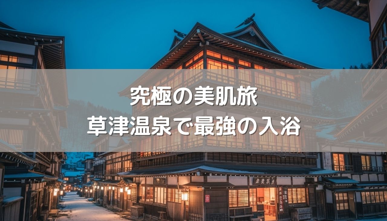 究極の美肌旅！草津温泉で美人の湯と酸性泉を掛け合わせる最強の入浴シークエンス